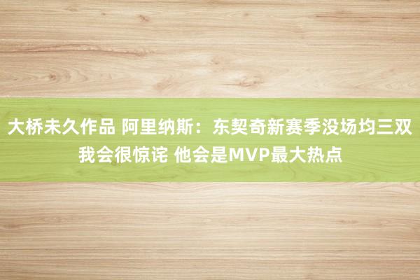 大桥未久作品 阿里纳斯：东契奇新赛季没场均三双我会很惊诧 他会是MVP最大热点