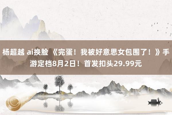 杨超越 ai换脸 《完蛋!我被好意思女包围了!》手游定档8月2日!首发扣头29.99元