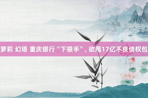 萝莉 幻塔 重庆银行“下狠手”， 欲甩17亿不良债权包