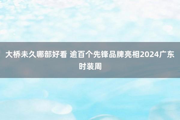 大桥未久哪部好看 逾百个先锋品牌亮相2024广东时装周