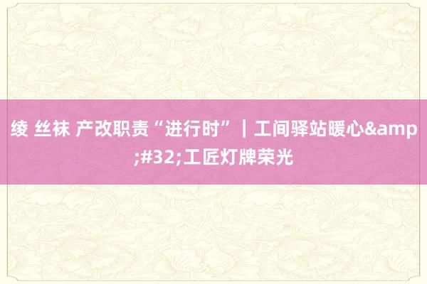 绫 丝袜 产改职责“进行时”｜工间驿站暖心&#32;工匠灯牌荣光