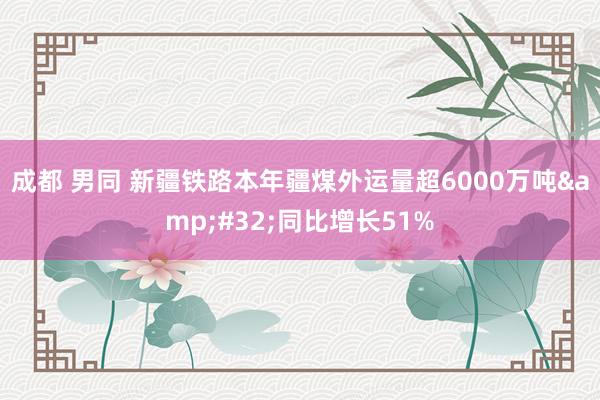 成都 男同 新疆铁路本年疆煤外运量超6000万吨&#32;同比增长51%