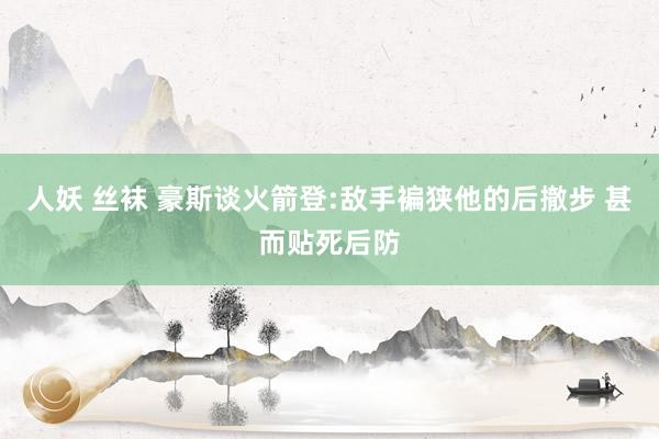 人妖 丝袜 豪斯谈火箭登:敌手褊狭他的后撤步 甚而贴死后防