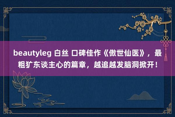 beautyleg 白丝 口碑佳作《傲世仙医》，最粗犷东谈主心的篇章，越追越发脑洞掀开！