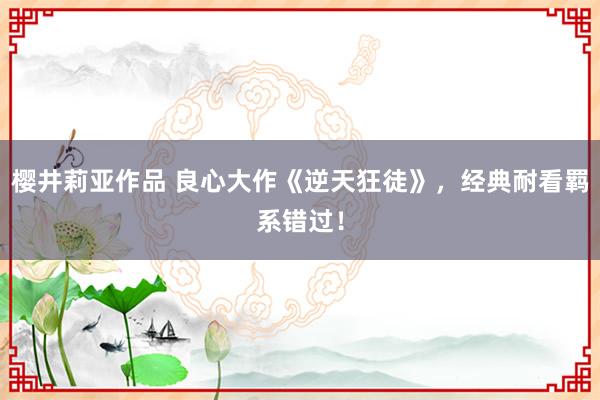 樱井莉亚作品 良心大作《逆天狂徒》，经典耐看羁系错过！