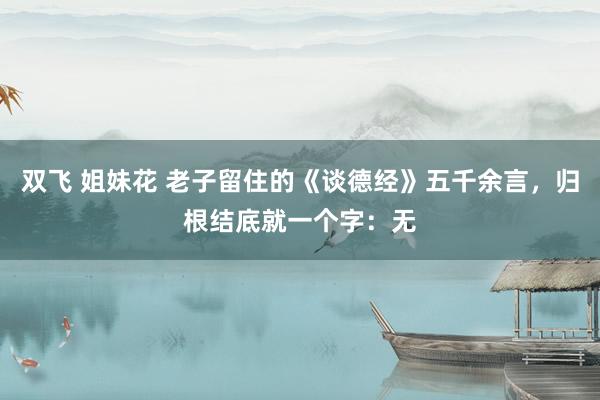 双飞 姐妹花 老子留住的《谈德经》五千余言，归根结底就一个字：无