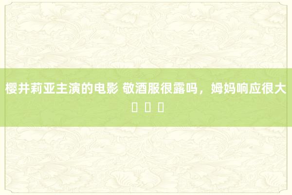 樱井莉亚主演的电影 敬酒服很露吗，姆妈响应很大 ​​​