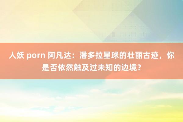 人妖 porn 阿凡达：潘多拉星球的壮丽古迹，你是否依然触及过未知的边境？