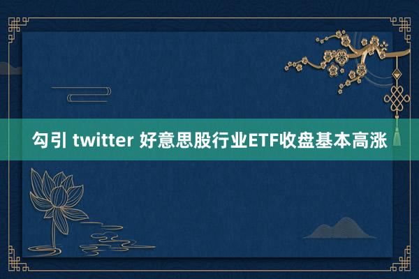 勾引 twitter 好意思股行业ETF收盘基本高涨
