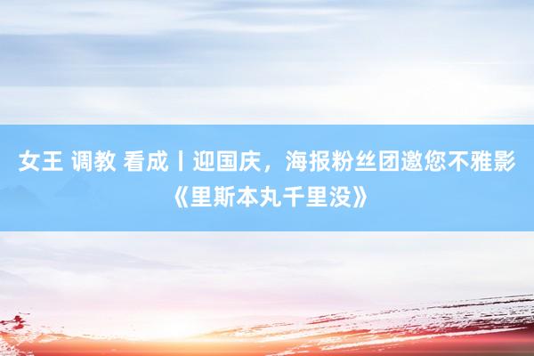 女王 调教 看成丨迎国庆，海报粉丝团邀您不雅影《里斯本丸千里没》