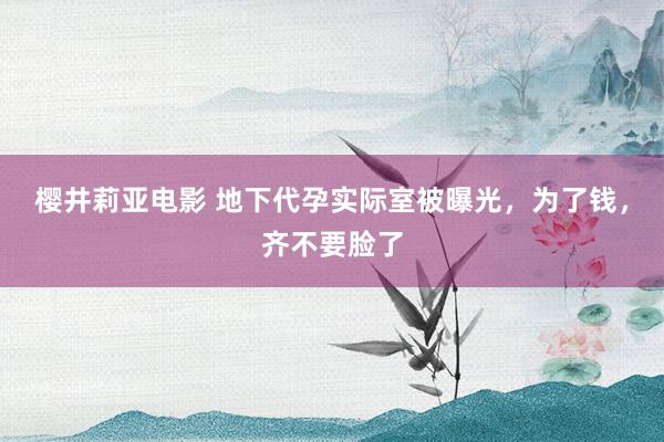 樱井莉亚电影 地下代孕实际室被曝光，为了钱，齐不要脸了