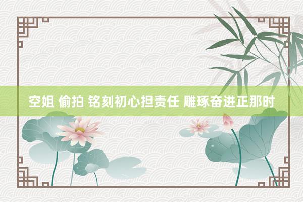 空姐 偷拍 铭刻初心担责任 雕琢奋进正那时