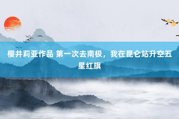 樱井莉亚作品 第一次去南极，我在昆仑站升空五星红旗
