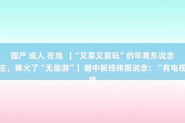 国产 成人 在线 【“又菜又爱玩”的年青东说念主，捧火了“无能游”】据中新经纬报说念：“有电视