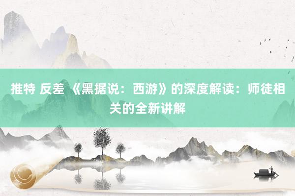 推特 反差 《黑据说：西游》的深度解读：师徒相关的全新讲解