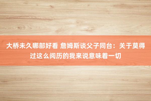 大桥未久哪部好看 詹姆斯谈父子同台：关于莫得过这么阅历的我来说意味着一切