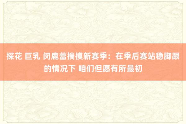 探花 巨乳 闵鹿蕾揣摸新赛季：在季后赛站稳脚跟的情况下 咱们但愿有所最初