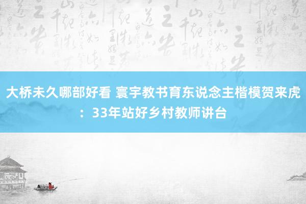 大桥未久哪部好看 寰宇教书育东说念主楷模贺来虎：33年站好乡村教师讲台