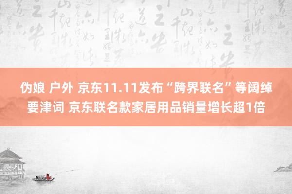 伪娘 户外 京东11.11发布“跨界联名”等阔绰要津词 京东联名款家居用品销量增长超1倍