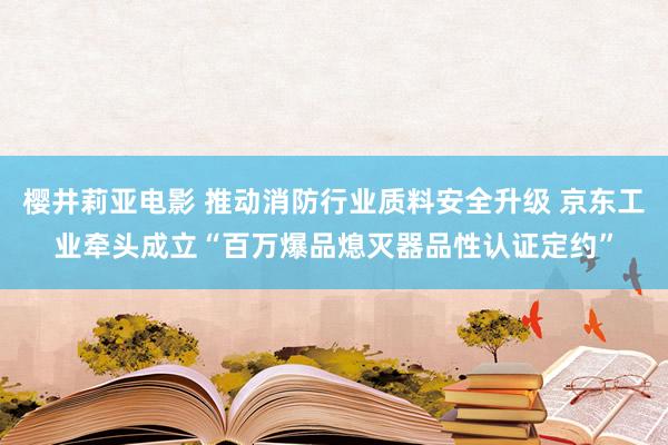 樱井莉亚电影 推动消防行业质料安全升级 京东工业牵头成立“百万爆品熄灭器品性认证定约”