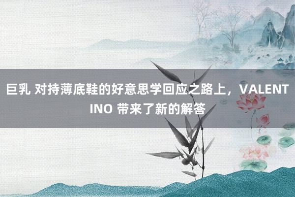 巨乳 对持薄底鞋的好意思学回应之路上，VALENTINO 带来了新的解答