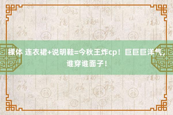 裸体 连衣裙+说明鞋=今秋王炸cp！巨巨巨洋气，谁穿谁面子！
