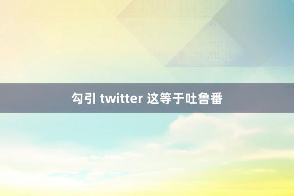 勾引 twitter 这等于吐鲁番