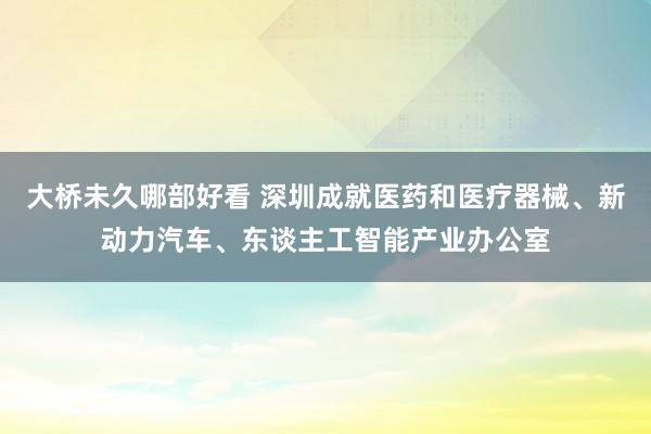 大桥未久哪部好看 深圳成就医药和医疗器械、新动力汽车、东谈主工智能产业办公室