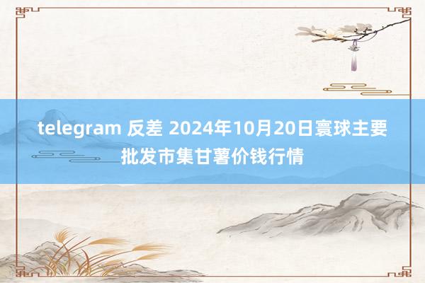 telegram 反差 2024年10月20日寰球主要批发市集甘薯价钱行情