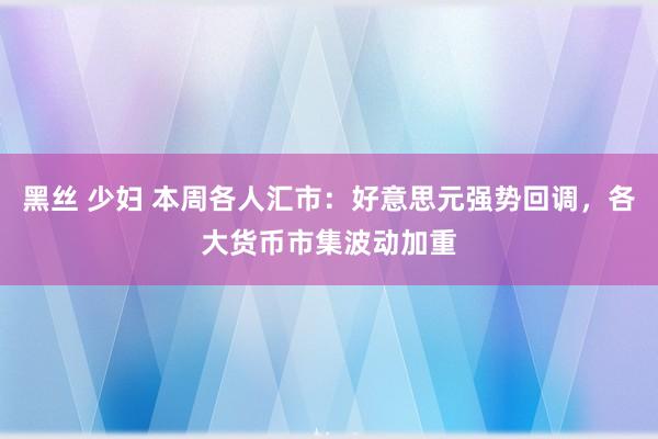 黑丝 少妇 本周各人汇市：好意思元强势回调，各大货币市集波动加重