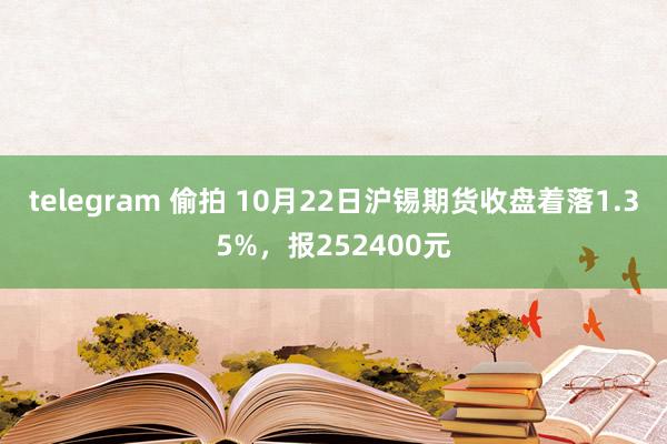telegram 偷拍 10月22日沪锡期货收盘着落1.35%，报252400元