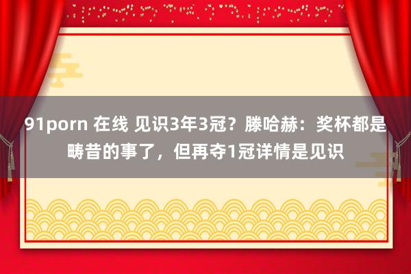 91porn 在线 见识3年3冠？滕哈赫：奖杯都是畴昔的事了，但再夺1冠详情是见识