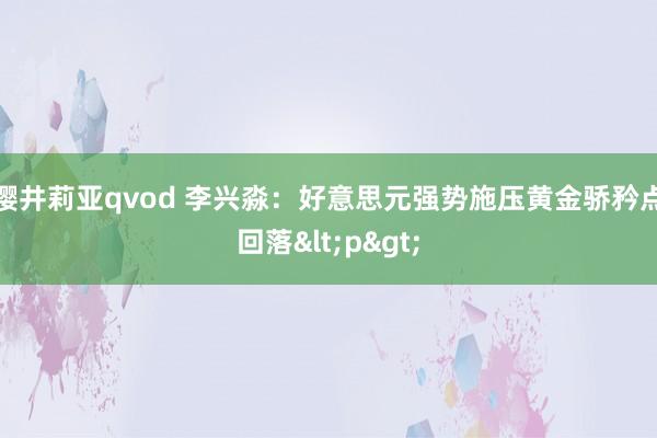 樱井莉亚qvod 李兴淼：好意思元强势施压黄金骄矜点回落<p>