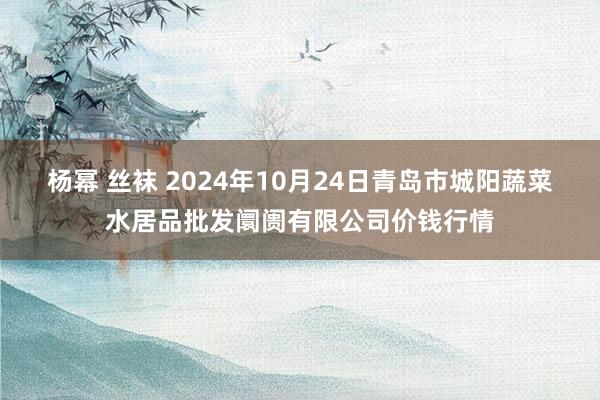 杨幂 丝袜 2024年10月24日青岛市城阳蔬菜水居品批发阛阓有限公司价钱行情