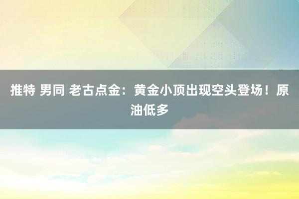 推特 男同 老古点金：黄金小顶出现空头登场！原油低多