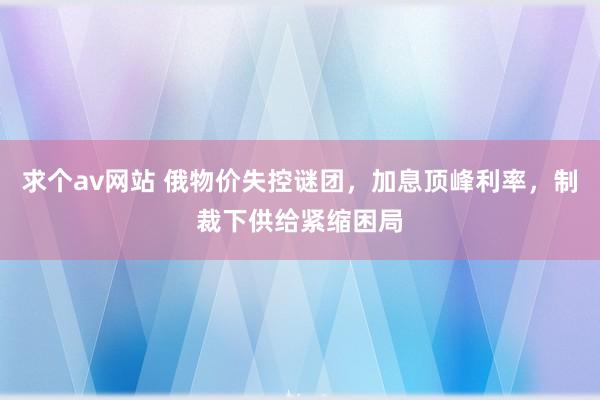 求个av网站 俄物价失控谜团，加息顶峰利率，制裁下供给紧缩困局