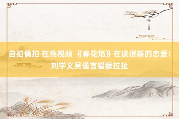 自拍偷拍 在线视频 《春花焰》在谈很新的恋爱！刘学义吴谨言猖獗拉扯