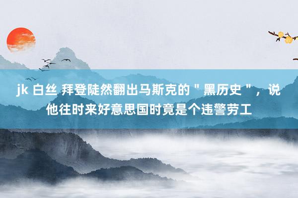 jk 白丝 拜登陡然翻出马斯克的＂黑历史＂，说他往时来好意思国时竟是个违警劳工