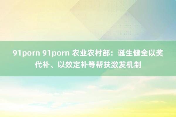 91porn 91porn 农业农村部：诞生健全以奖代补、以效定补等帮扶激发机制