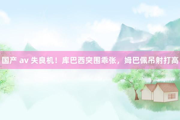国产 av 失良机！库巴西突围乖张，姆巴佩吊射打高