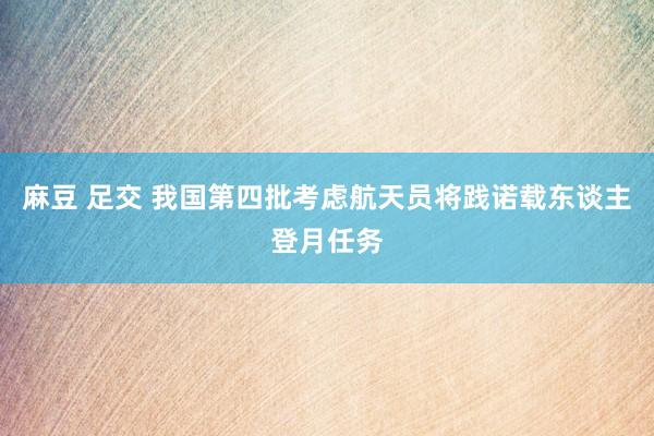 麻豆 足交 我国第四批考虑航天员将践诺载东谈主登月任务