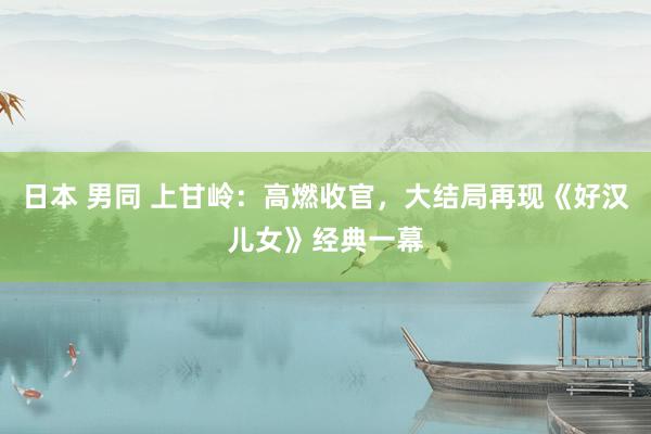 日本 男同 上甘岭：高燃收官，大结局再现《好汉儿女》经典一幕