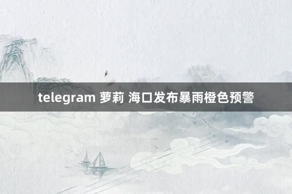 telegram 萝莉 海口发布暴雨橙色预警