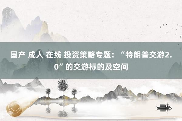 国产 成人 在线 投资策略专题:“特朗普交游2.0”的交游标的及空间