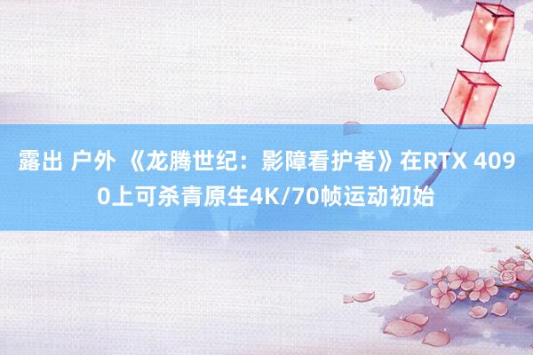 露出 户外 《龙腾世纪：影障看护者》在RTX 4090上可杀青原生4K/70帧运动初始