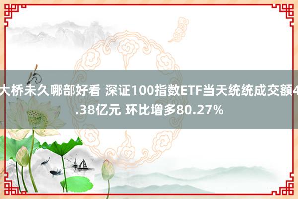 大桥未久哪部好看 深证100指数ETF当天统统成交额4.38亿元 环比增多80.27%