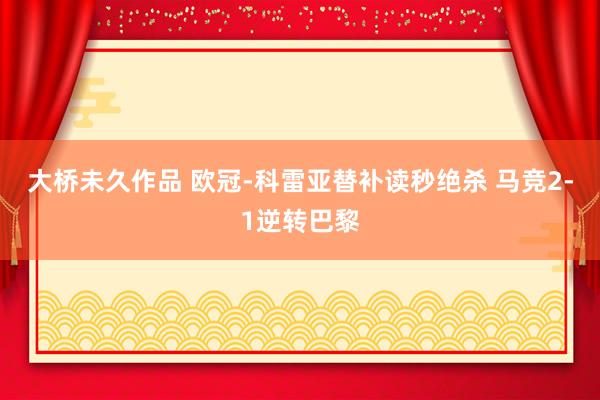 大桥未久作品 欧冠-科雷亚替补读秒绝杀 马竞2-1逆转巴黎
