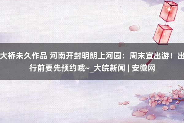 大桥未久作品 河南开封明朗上河园：周末宜出游！出行前要先预约哦~_大皖新闻 | 安徽网