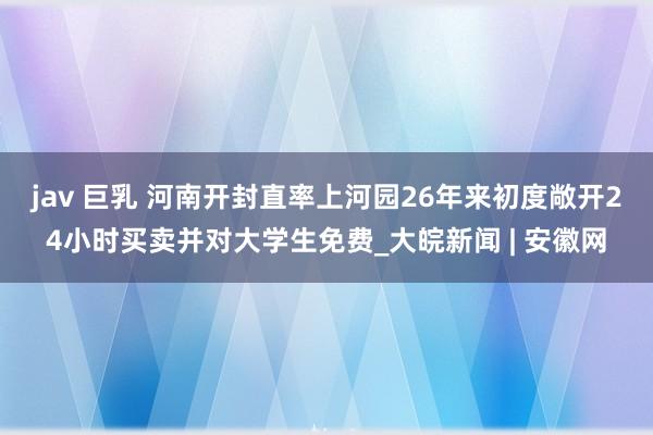 jav 巨乳 河南开封直率上河园26年来初度敞开24小时买卖并对大学生免费_大皖新闻 | 安徽网