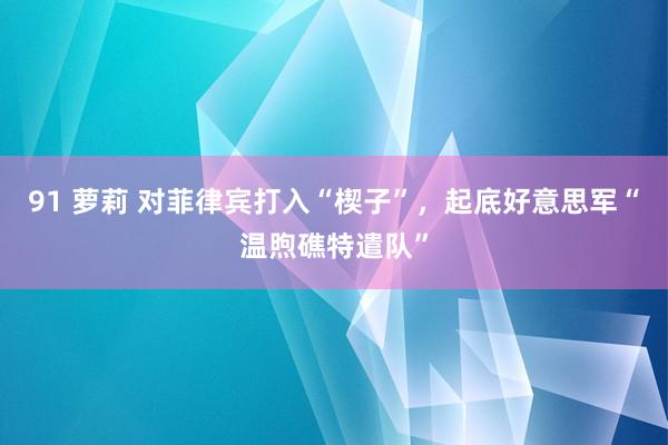 91 萝莉 对菲律宾打入“楔子”，起底好意思军“温煦礁特遣队”